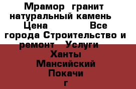 Мрамор, гранит, натуральный камень! › Цена ­ 10 000 - Все города Строительство и ремонт » Услуги   . Ханты-Мансийский,Покачи г.